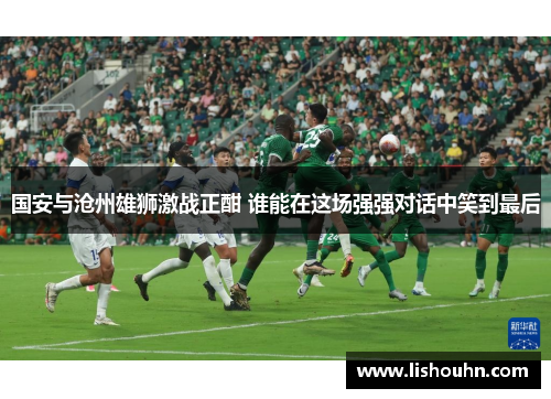国安与沧州雄狮激战正酣 谁能在这场强强对话中笑到最后