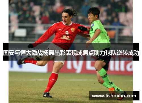 国安与恒大激战杨昊出彩表现成焦点助力球队逆转成功
