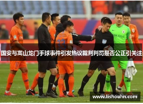 国安与嵩山龙门手球事件引发热议裁判判罚是否公正引关注