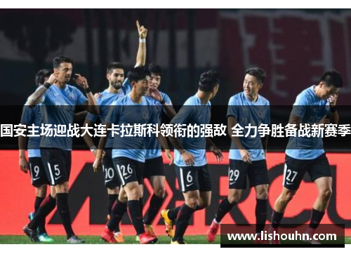 国安主场迎战大连卡拉斯科领衔的强敌 全力争胜备战新赛季