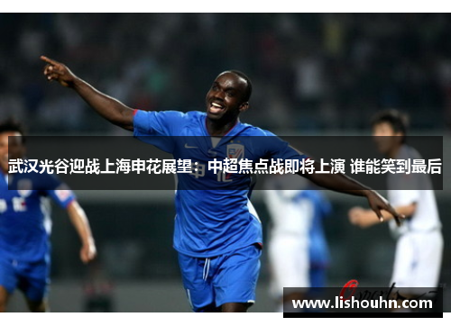 武汉光谷迎战上海申花展望：中超焦点战即将上演 谁能笑到最后
