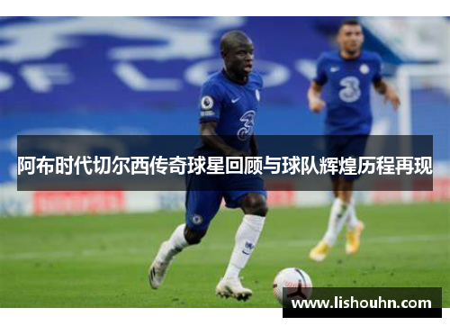 阿布时代切尔西传奇球星回顾与球队辉煌历程再现