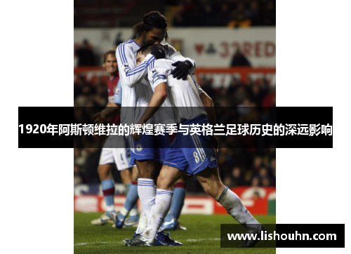 1920年阿斯顿维拉的辉煌赛季与英格兰足球历史的深远影响